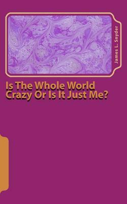 Is The Whole World Crazy Or Is It Just Me? by James L. Snyder