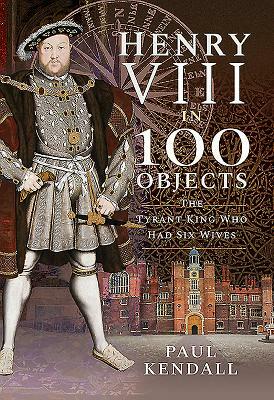 Henry VIII in 100 Objects: The Tyrant King Who Had Six Wives by Paul Kendall