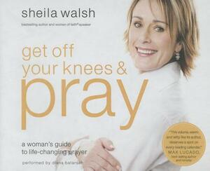 Get Off Your Knees and Pray: A Woman's Guide to Life-Changing Prayer by Sheila Walsh