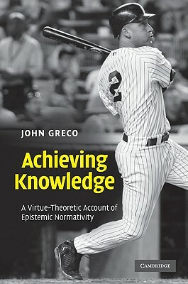 Achieving Knowledge: A Virtue-Theoretic Account of Epistemic Normativity by John Greco