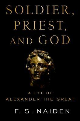 Soldier, Priest, and God: A Life of Alexander the Great by F. S. Naiden