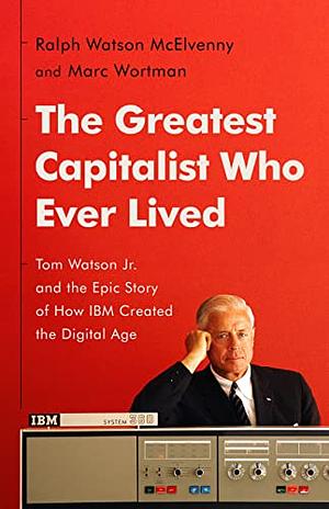 The Greatest Capitalist Who Ever Lived: Tom Watson Jr. and the Epic Story of How IBM Created the Digital Age by Ralph Watson McElvenny