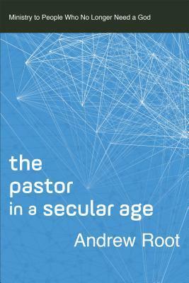 The Pastor in a Secular Age: Ministry to People Who No Longer Need a God by Andrew Root