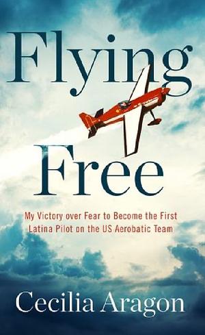 Flying Free: My Victory Over Fear to Become the First Latina Pilot on the US Aerobatic Team by Cecilia Aragon