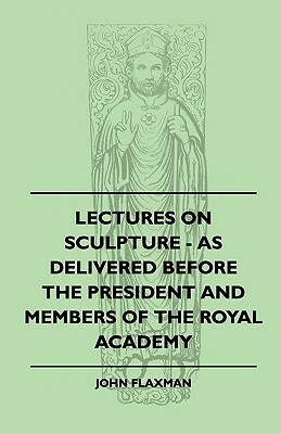 Lectures On Sculpture - As Delivered Before The President And Members Of The Royal Academy by John Flaxman