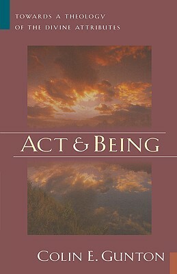 Act and Being: Towards a Theology of the Divine Attributes by Colin E. Gunton