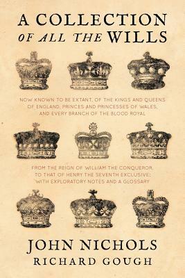 A Collection of All the Wills, Now Known to Be Extant, of the Kings and Queens of England, Princes and Princesses of Wales, and Every Branch of the .. by Richard Gough, John Nichols