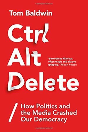 Ctrl Alt Delete: How Politics and the Media Crashed Our Democracy by Tom Baldwin