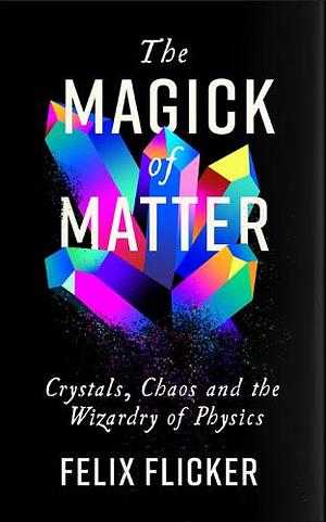 The Magick of Matter: Crystals, Chaos and the Wizardry of Physics by Felix Flicker