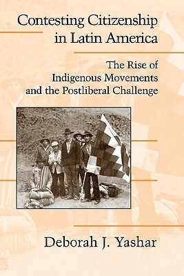 Contesting Citizenship in Latin America: The Rise of Indigenous Movements and the Postliberal Challenge by Deborah J. Yashar