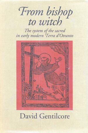 From Bishop to Witch: The System of the Sacred in Early Modern Terra D'Otranto by David Gentilcore