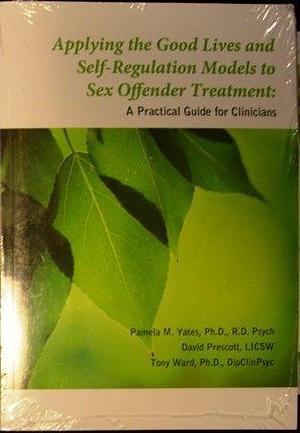 Applying the Good Lives and Self-regulation Models to Sex Offender Treatment: A Practical Guide for Clinicians by Tony Ward, Pamela M. Yates, David Prescott