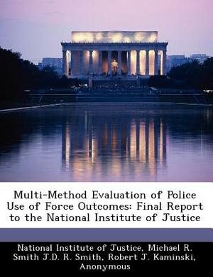 Multi-Method Evaluation of Police Use of Force Outcomes: Final Report to the National Institute of Justice by Michael R. Smith J. D. R. Smith, Robert J. Kaminski