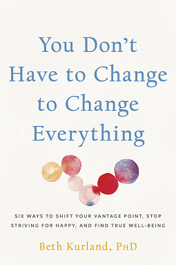You Don't Have to Change to Change Everything: Six Ways to Shift Your Vantage Point, Stop Striving for Happy, and Find True Well-Being by Beth Kurland