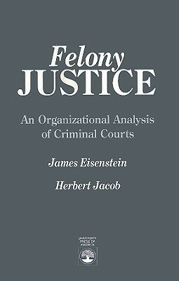 Felony Justice: An Organizational Analysis of Criminal Courts by Herbert Jacob, James Eisenstein