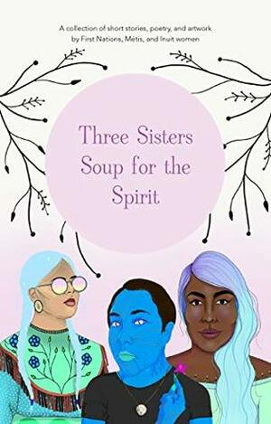 Three Sisters Soup for the Spirit by asinnajaq (Isabella Weetaluktuk), Kayla Rosteski-Merasty, Jennifer Corriero, Monique Aura, Nikita Larter, Chief Lady Bird, Nigit'stil Norbert