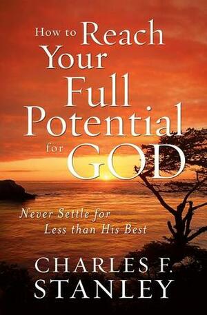 How to Reach Your Full Potential for God: Never Settle for Less than His Best by Charles F. Stanley