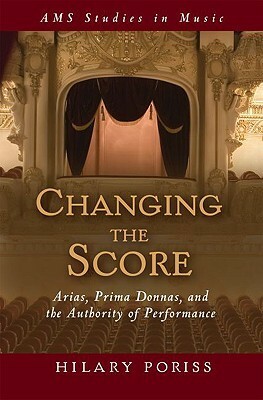 Changing the Score: Arias, Prima Donnas, and the Authority of Performance by Hilary Poriss