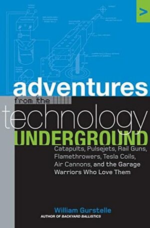 Adventures from the Technology Underground: Catapults, Pulsejets, Rail Guns, Flamethrowers, Tesla Coils, Air Cannons and the Garage Warriors Who Love by William Gurstelle