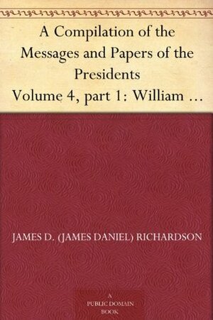 A Compilation of the Messages and Papers of the Presidents Volume 4, part 1: William Henry Harrison by James Daniel Richardson