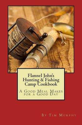 Flannel John's Hunting & Fishing Camp Cookbook: A Good Meal Makes for a Good Day by Tim Murphy