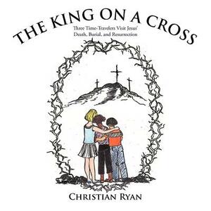 The King on a Cross: Three Time-Travelers Visit Jesus' Death, Burial, and Resurrection by Christian Ryan