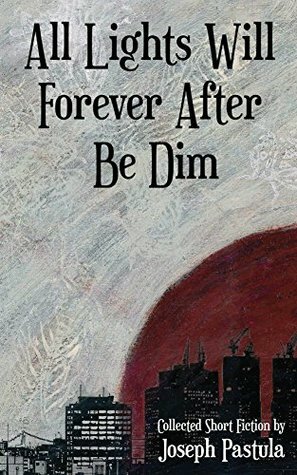All Lights Will Forever After Be Dim: Collected Short Fiction by Joseph Pastula by Joseph Pastula