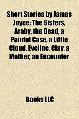 Short Stories by James Joyce: The Sisters, Araby, the Dead, a Painful Case, a Little Cloud, Eveline, Clay, a Mother, an Encounter by James Joyce