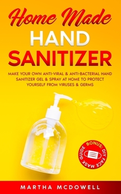 Home Made Hand Sanitizer: Make Your Own Anti-Viral & Anti-Bacterial Hand Sanitizer Gel & Spray at Home to Protect Yourself from Viruses & Germs by Martha McDowell