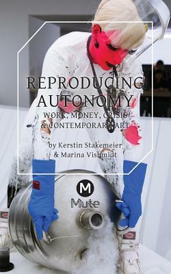 Reproducing Autonomy: Work, Money, Crisis and Contemporary Art by Marina Vishmidt, Kerstin Stakemeier