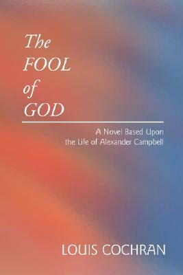 The Fool of God: A Novel Based Upon the Life of Alexander Campbell by Louis Cochran