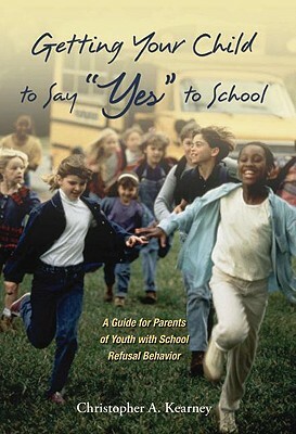 Getting Your Child to Say Yes to School: A Guide for Parents of Youth with School Refusal Behavior by Christopher Kearney