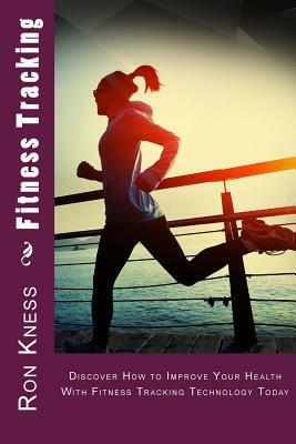 Fitness Tracking: Discover How to Improve Your Health With Fitness Tracking Technology Today by Ron Kness