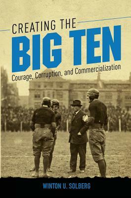 Creating the Big Ten: Courage, Corruption, and Commercialization by Winton U. Solberg