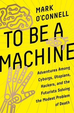 To Be a Machine : Adventures Among Cyborgs, Utopians, Hackers, and the Futurists Solving the Modest Problem of Death by Mark O'Connell, Mark O'Connell