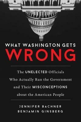 What Washington Gets Wrong: The Unelected Officials Who Actually Run the Government and Their Misconceptions about the American People by Benjamin Ginsberg, Jennifer Bachner