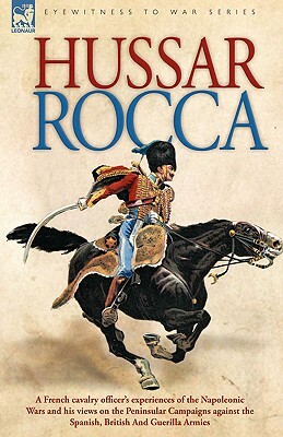 Hussar Rocca - A French Cavalry Officer's Experiences of the Napoleonic Wars and His Views on the Peninsular Campaigns Against the Spanish, British an by Albert Jean Michel Rocca