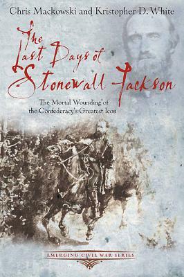 The Last Days of Stonewall Jackson by Chris Mackowski, Kristopher D. White