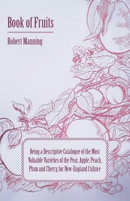 Book of Fruits: Being a Descriptive Catalogue of the Most Valuable Varieties of the Pear, Apple, Peach, Plum and Cherry, for New-Engla by Robert Manning