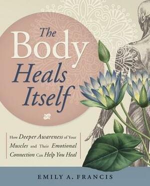 The Body Heals Itself: How Deeper Awareness of Your Muscles and Their Emotional Connection Can Help You Heal by Emily A. Francis