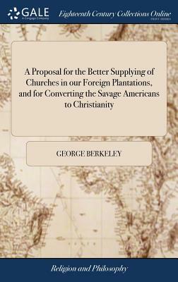 A Proposal for the Better Supplying of Churches in Our Foreign Plantations, and for Converting the Savage Americans to Christianity by George Berkeley