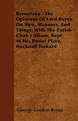 Byroniana - The Opinions of Lord Byron on Men, Manners, and Things; With the Parish Clerk's Album, Kept at His Burial Place, Hucknall Torkard by George Gordon Byron