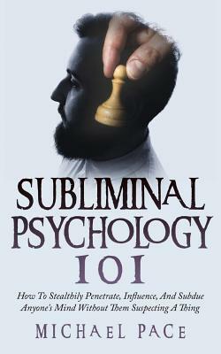 Subliminal Psychology 101: How To Stealthily Penetrate, Influence, And Subdue Anyone's Mind Without Them Suspecting A Thing by Michael Pace