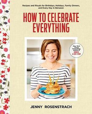How to Celebrate Everything: Recipes and Rituals for Birthdays, Holidays, Family Dinners, and Every Day In Between: A Cookbook by Jenny Rosenstrach, Jenny Rosenstrach
