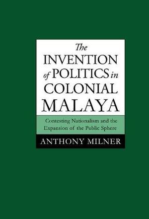 The Invention of Politics in Colonial Malaya by Anthony Milner