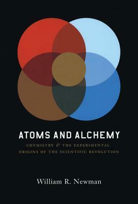 Atoms and Alchemy: Chymistry and the Experimental Origins of the Scientific Revolution by William R. Newman