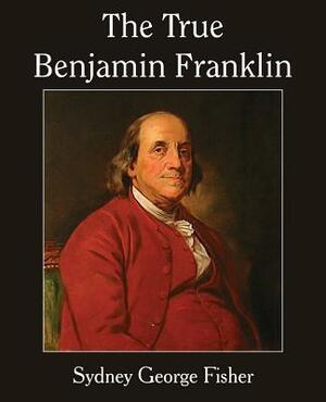 The True Benjamin Franklin by Sydney George Fisher