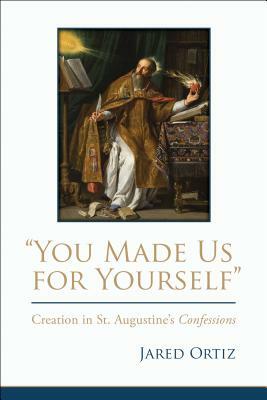 You Made Us for Yourself: Creation in St. Augustines Confessions by Jared Ortiz