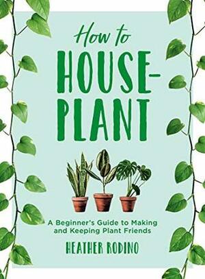 How to Houseplant: A Beginner's Guide to Making and Keeping Plant Friends by Heather Rodino