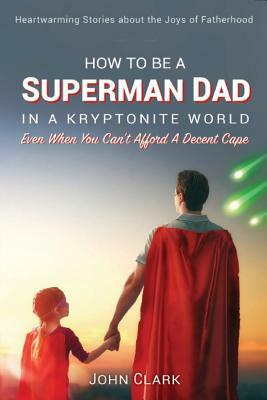 How To Be A Superman Dad In A Kryptonite World: Even When You Can't Afford A Decent Cape by John Clark